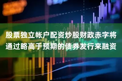 股票独立帐户配资炒股财政赤字将通过略高于预期的债券发行来融资