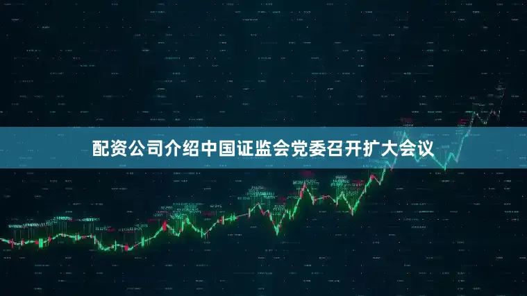 配资公司介绍中国证监会党委召开扩大会议