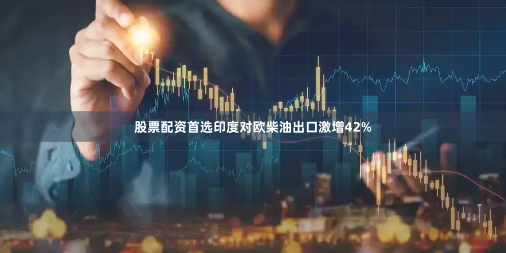 股票配资首选印度对欧柴油出口激增42%
