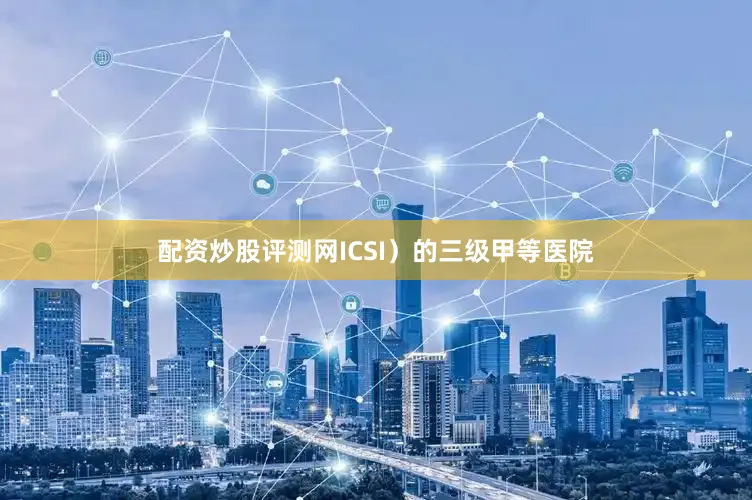 配资炒股评测网ICSI）的三级甲等医院