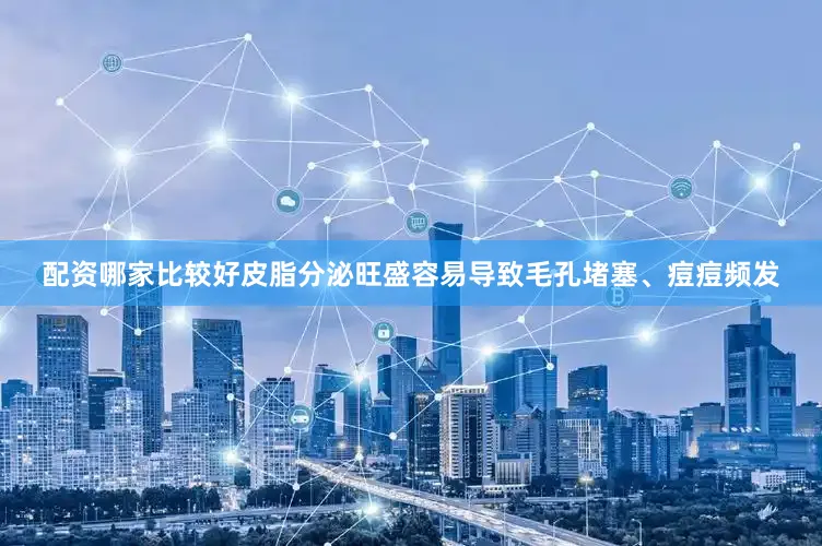 配资哪家比较好皮脂分泌旺盛容易导致毛孔堵塞、痘痘频发